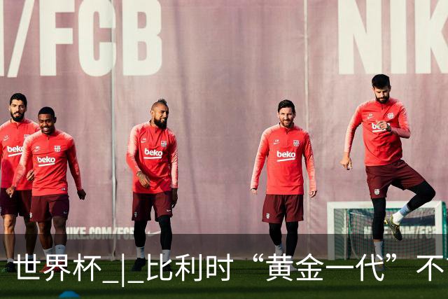 世界杯 | 比利时“黄金一代”不言“谢幕”