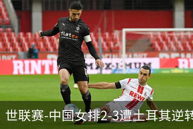 世联赛-中国女排2-3遭土耳其逆转 龚翔宇22分遗憾2连败