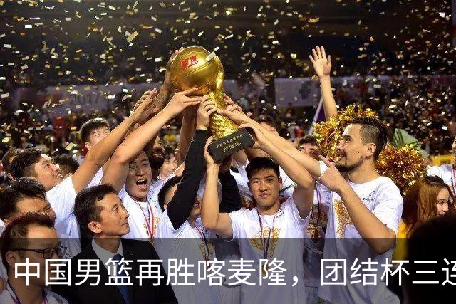 中国男篮再胜喀麦隆，团结杯三连胜