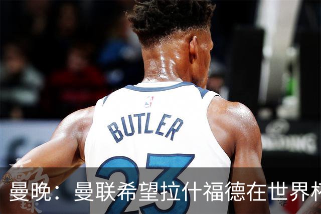 曼晚：曼联希望拉什福德在世界杯尽可能表现出色，这有助于出售他