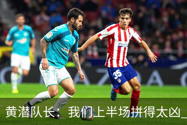 黄潜队长：我们上半场拼得太凶 下半场没体力了